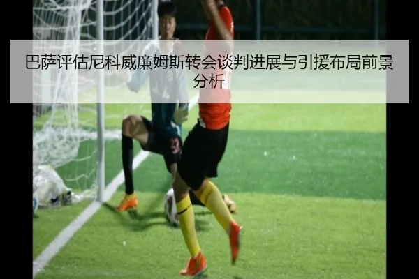 巴萨评估尼科威廉姆斯转会谈判进展与引援布局前景分析