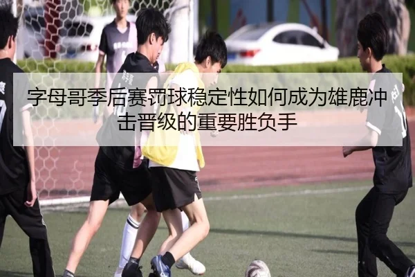 字母哥季后赛罚球稳定性如何成为雄鹿冲击晋级的重要胜负手