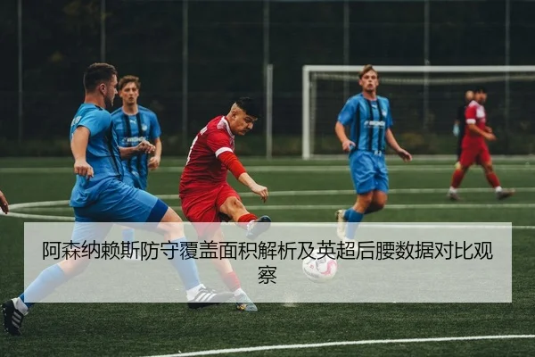 阿森纳赖斯防守覆盖面积解析及英超后腰数据对比观察