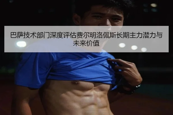 巴萨技术部门深度评估费尔明洛佩斯长期主力潜力与未来价值