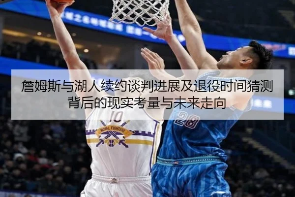 詹姆斯与湖人续约谈判进展及退役时间猜测背后的现实考量与未来走向