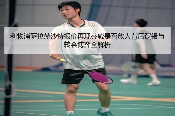 利物浦萨拉赫沙特报价再现芬威是否放人背后逻辑与转会博弈全解析