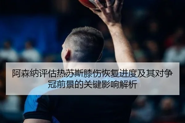 阿森纳评估热苏斯膝伤恢复进度及其对争冠前景的关键影响解析