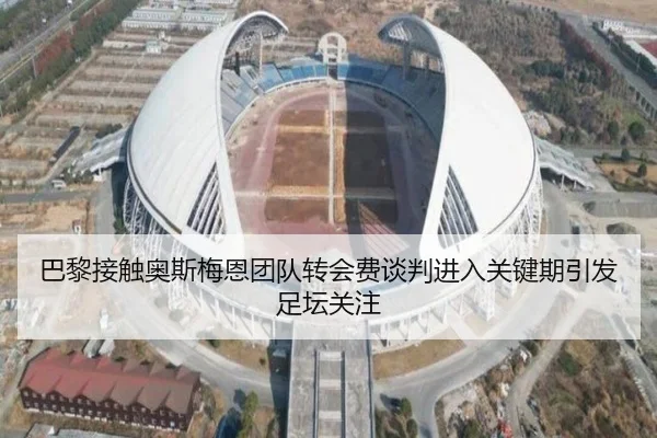 巴黎接触奥斯梅恩团队转会费谈判进入关键期引发足坛关注