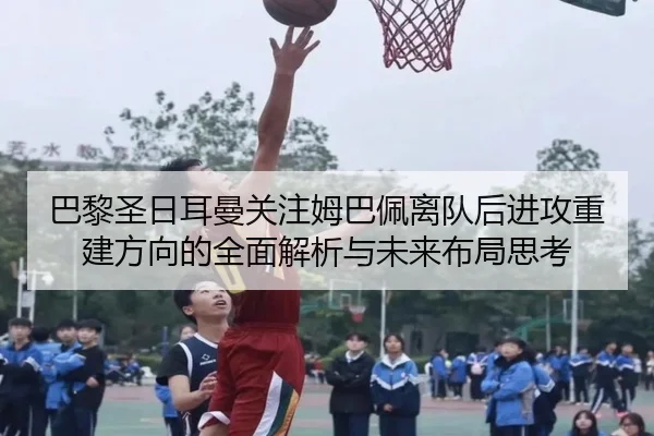 巴黎圣日耳曼关注姆巴佩离队后进攻重建方向的全面解析与未来布局思考