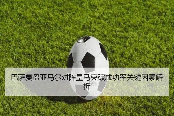 巴萨复盘亚马尔对阵皇马突破成功率关键因素解析